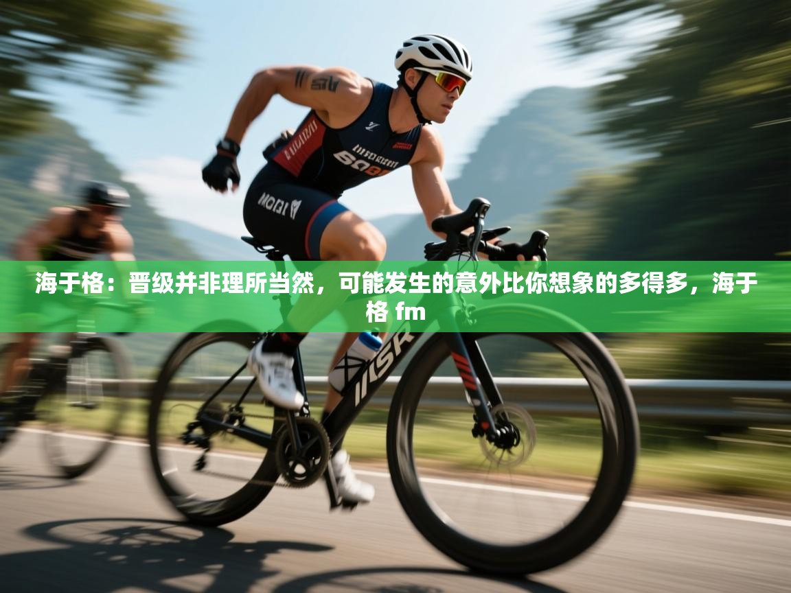 乐动体育app下载地址-海于格：晋级并非理所当然，可能发生的意外比你想象的多得多，海于格 fm