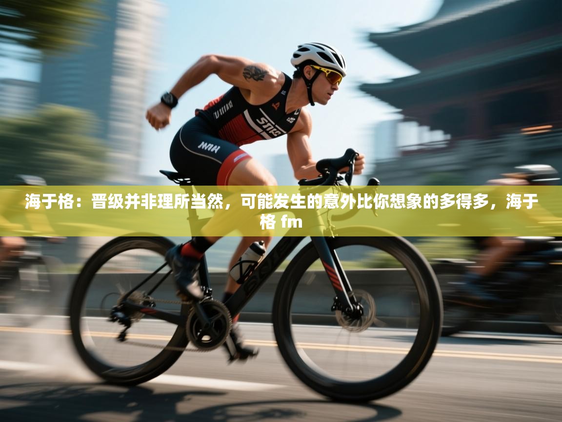 乐动体育app下载地址-海于格：晋级并非理所当然，可能发生的意外比你想象的多得多，海于格 fm  第3张