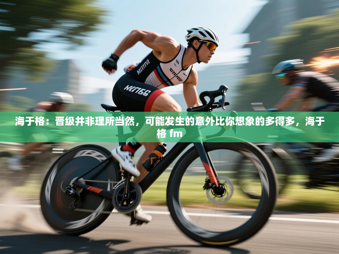 乐动体育app下载地址-海于格：晋级并非理所当然，可能发生的意外比你想象的多得多，海于格 fm  第4张