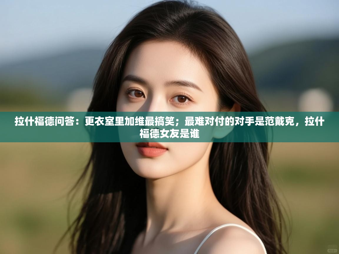 乐动体育app-拉什福德问答：更衣室里加维最搞笑；最难对付的对手是范戴克，拉什福德女友是谁  第3张