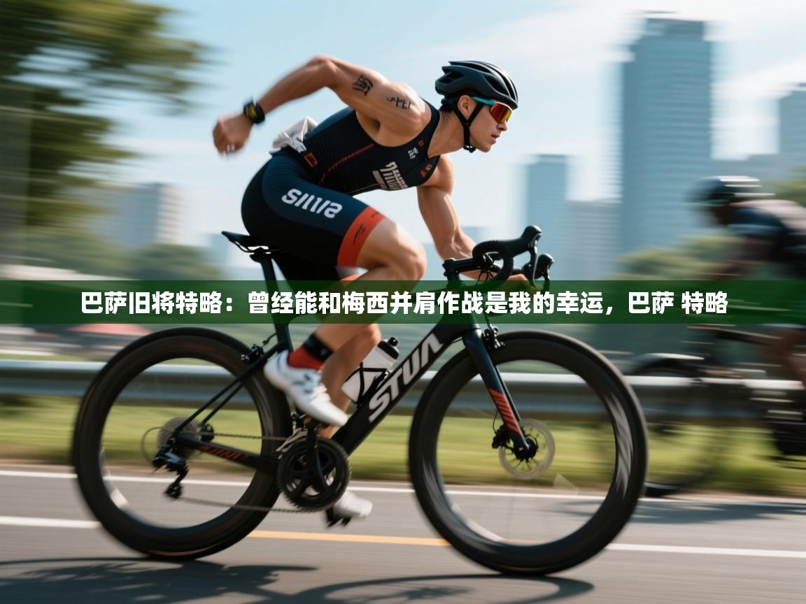 乐动体育直播-巴萨旧将特略:曾经能和梅西并肩作战是我的幸运,巴萨 特略