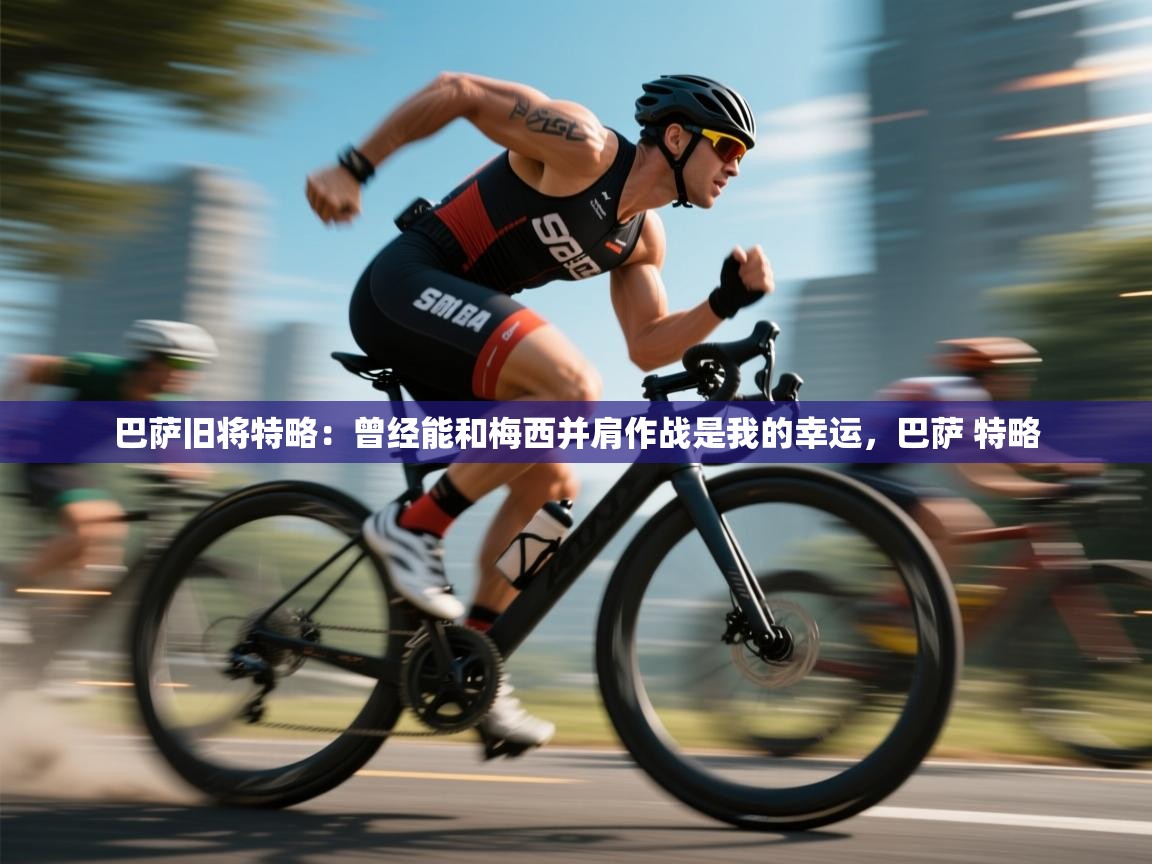 乐动体育直播-巴萨旧将特略:曾经能和梅西并肩作战是我的幸运,巴萨 特略