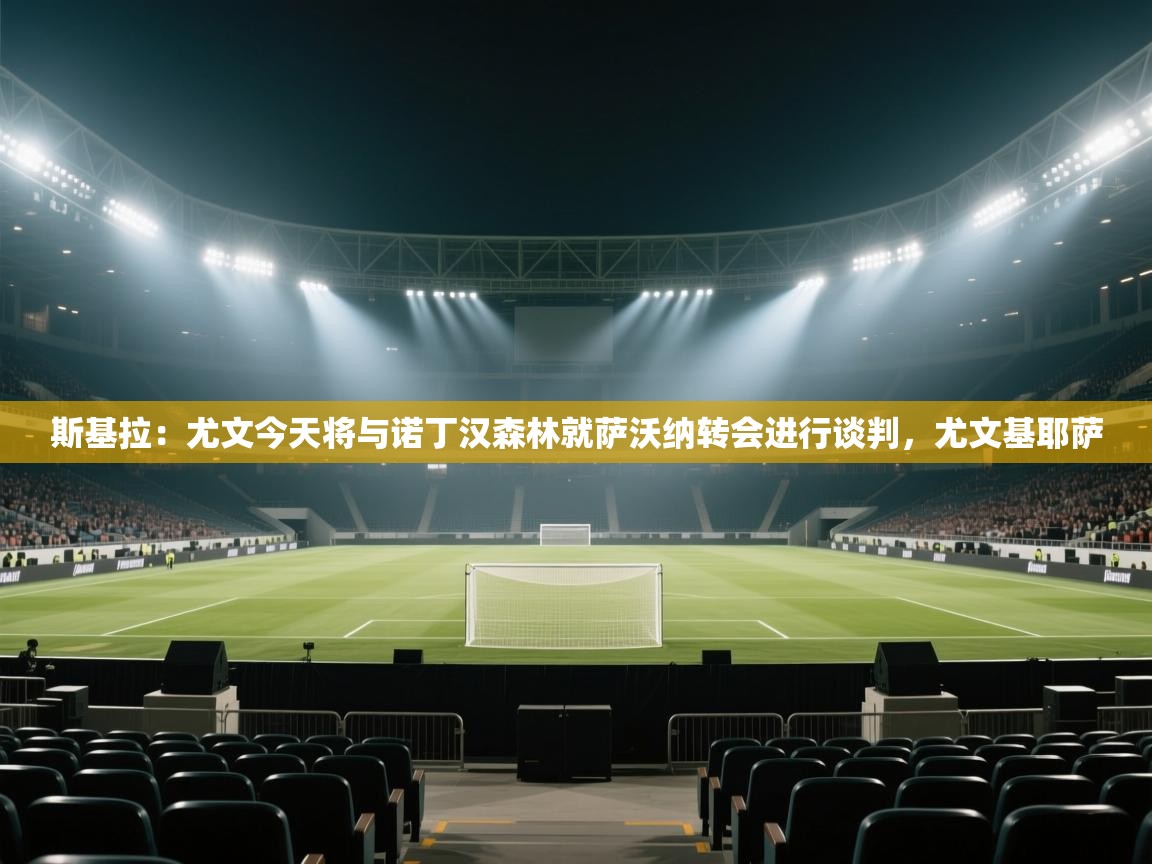 ld乐动体育app官网-斯基拉：尤文今天将与诺丁汉森林就萨沃纳转会进行谈判，尤文基耶萨