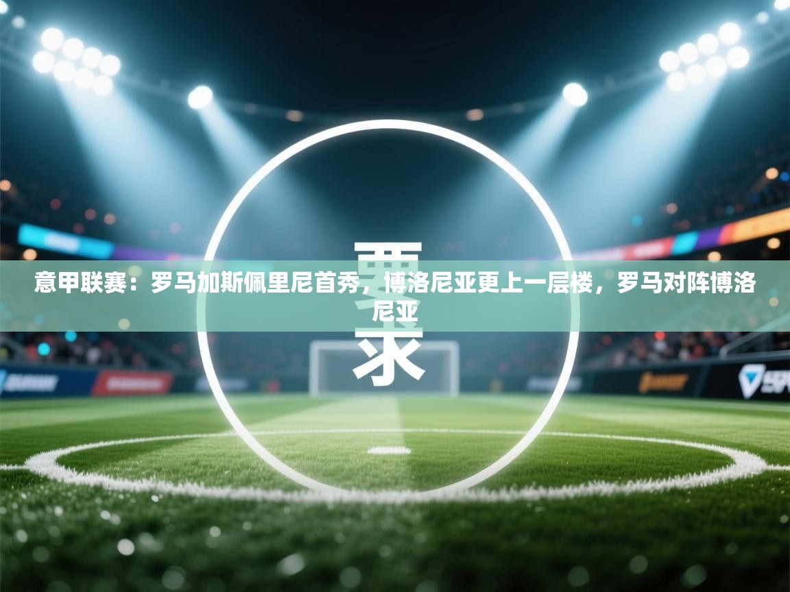 乐动体育平台-意甲联赛：罗马加斯佩里尼首秀，博洛尼亚更上一层楼，罗马对阵博洛尼亚