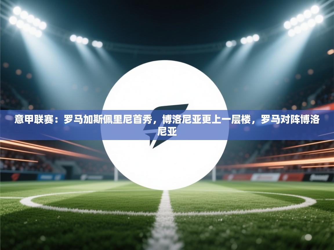 乐动体育平台-意甲联赛：罗马加斯佩里尼首秀，博洛尼亚更上一层楼，罗马对阵博洛尼亚