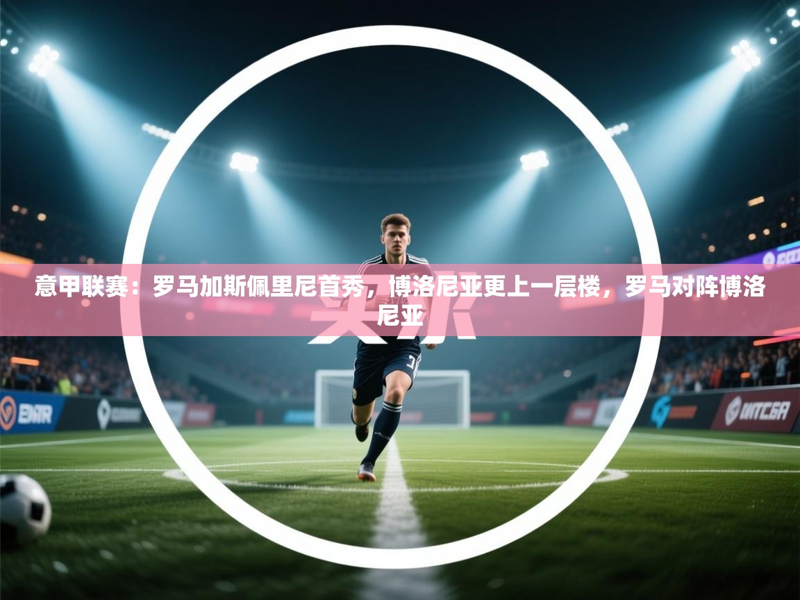 乐动体育平台-意甲联赛：罗马加斯佩里尼首秀，博洛尼亚更上一层楼，罗马对阵博洛尼亚