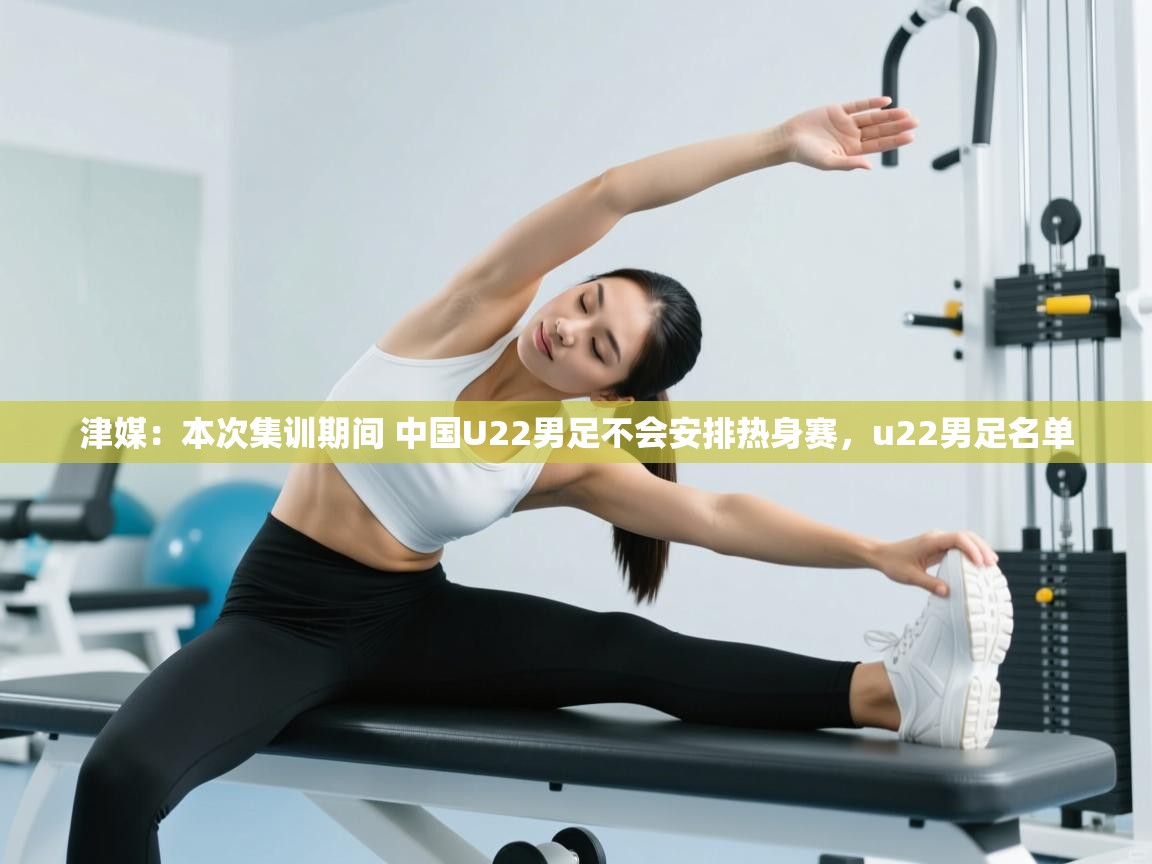 乐动体育app评价-津媒:本次集训期间 中国U22男足不会安排热身赛,u22男足名单 第1张