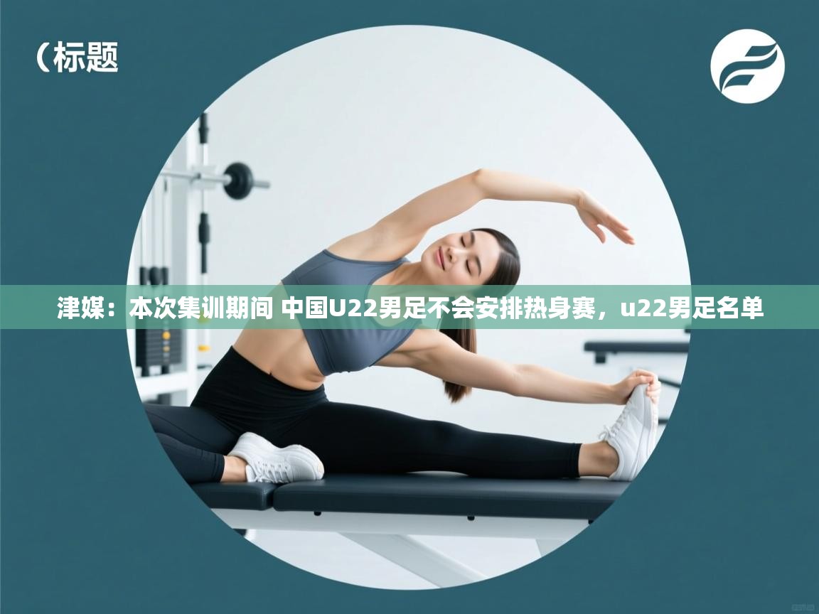 乐动体育app评价-津媒:本次集训期间 中国U22男足不会安排热身赛,u22男足名单 第4张