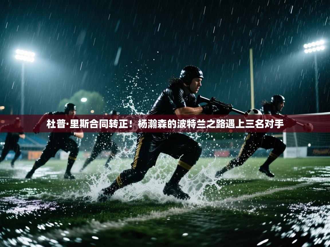 乐动体育赞助商-杜普·里斯合同转正！杨瀚森的波特兰之路遇上三名对手