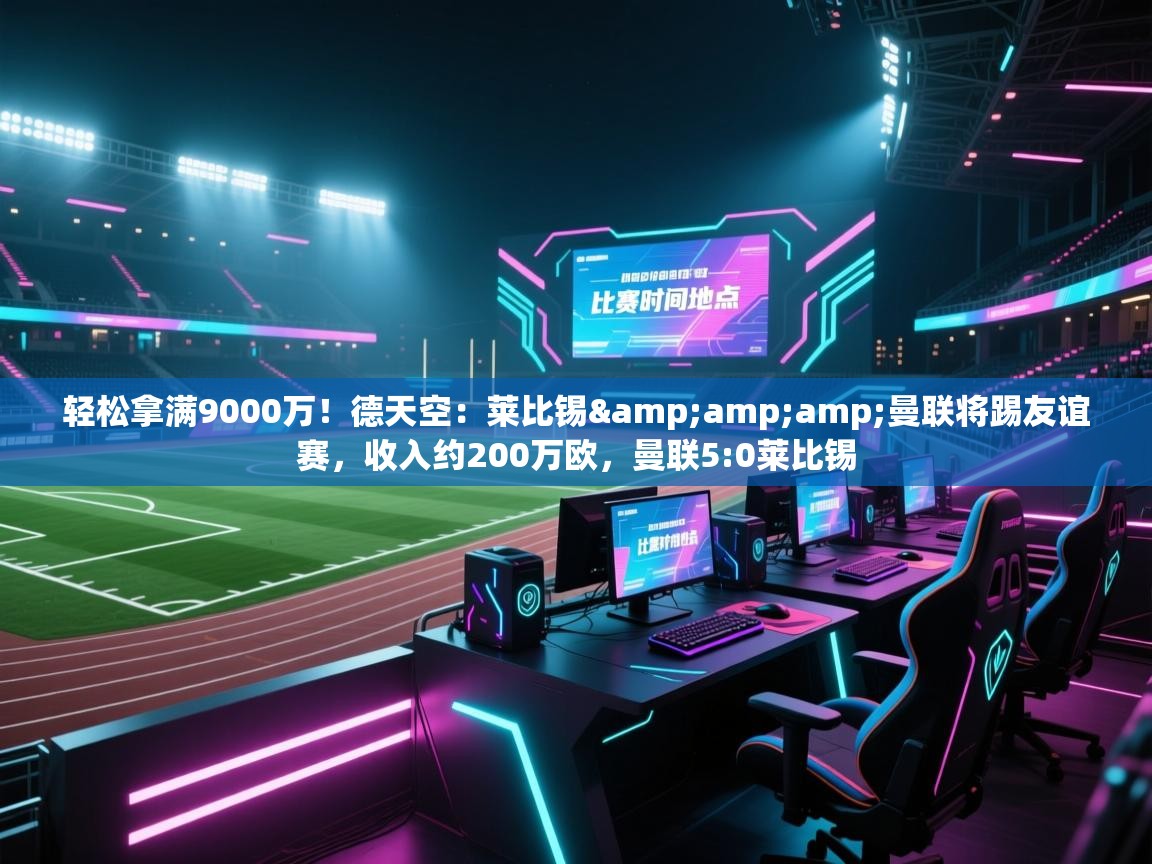 乐动体育全站app-轻松拿满9000万！德天空：莱比锡&曼联将踢友谊赛，收入约200万欧，曼联5:0莱比锡