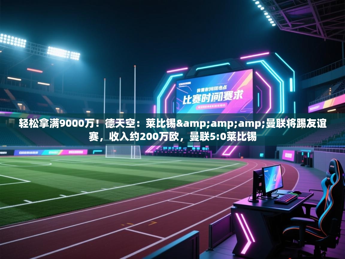 乐动体育全站app-轻松拿满9000万！德天空：莱比锡&曼联将踢友谊赛，收入约200万欧，曼联5:0莱比锡