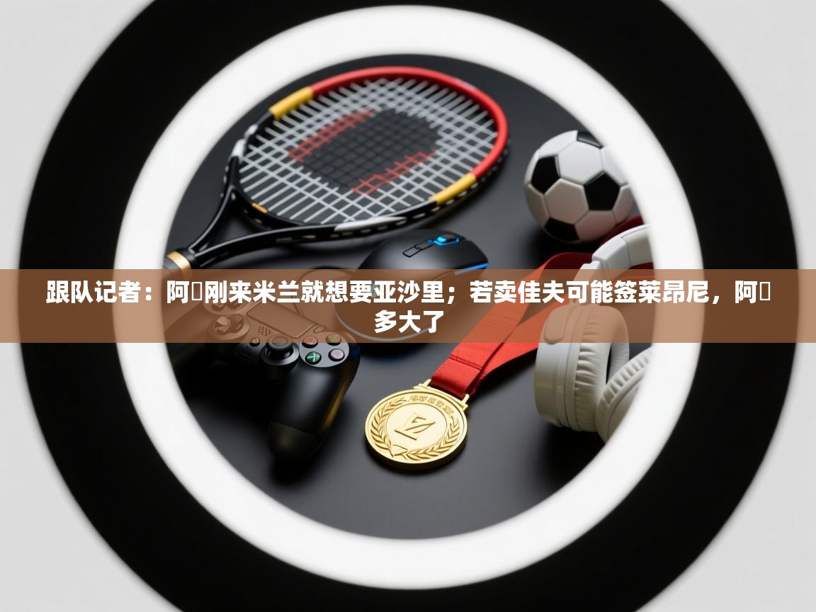 乐动体育注册-跟队记者：阿囧刚来米兰就想要亚沙里；若卖佳夫可能签莱昂尼，阿囧多大了