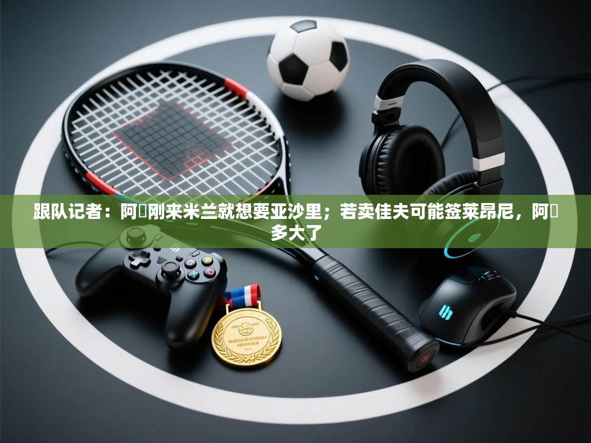 乐动体育注册-跟队记者：阿囧刚来米兰就想要亚沙里；若卖佳夫可能签莱昂尼，阿囧多大了