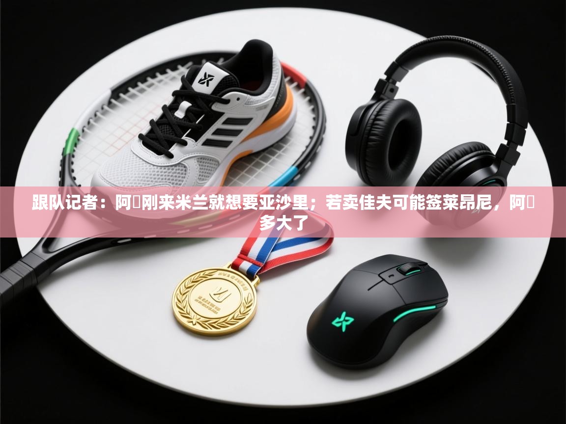 乐动体育注册-跟队记者：阿囧刚来米兰就想要亚沙里；若卖佳夫可能签莱昂尼，阿囧多大了