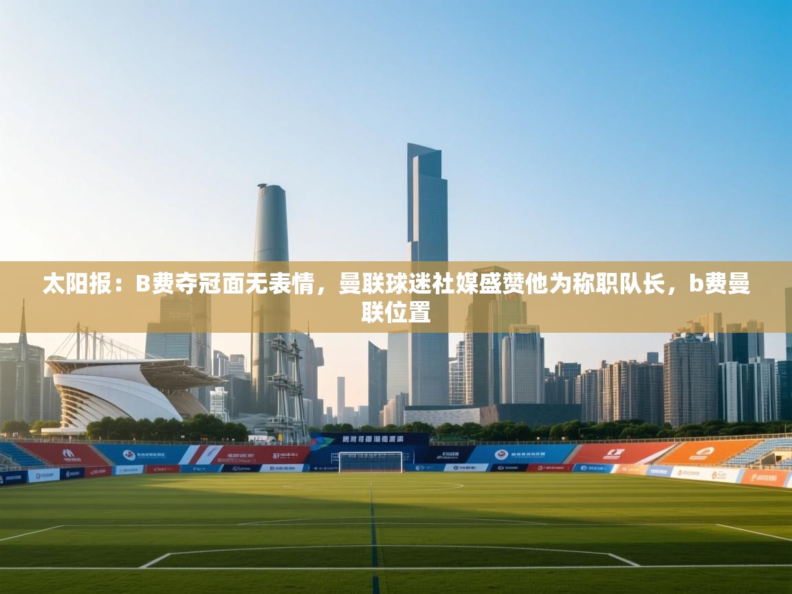 乐动体育直播-太阳报：B费夺冠面无表情，曼联球迷社媒盛赞他为称职队长，b费曼联位置