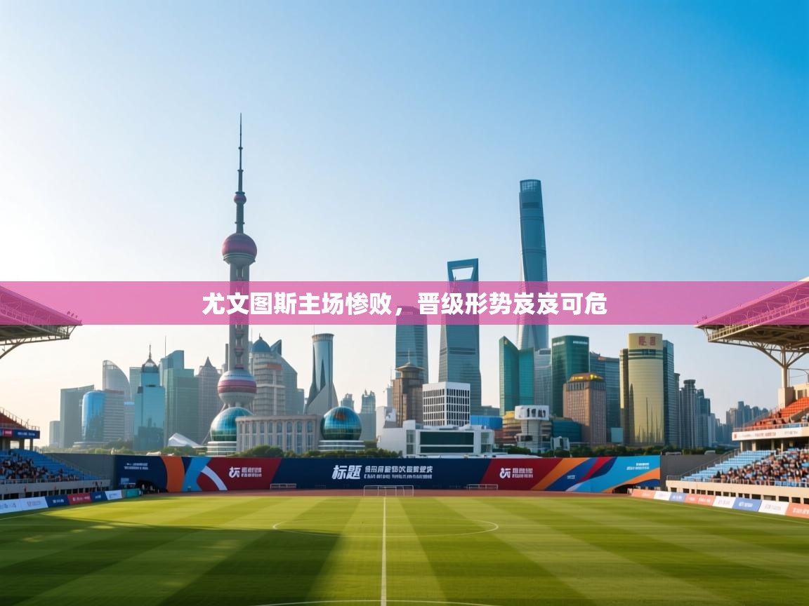 乐动体育官网-尤文图斯主场惨败，晋级形势岌岌可危