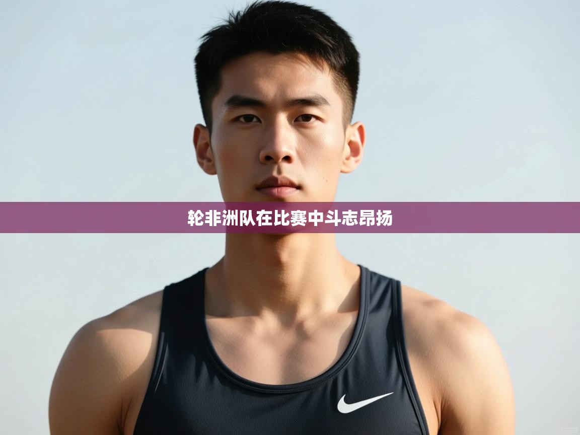 乐动体育官网登录-轮非洲队在比赛中斗志昂扬