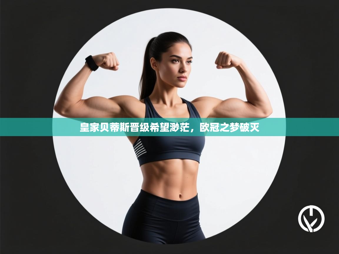 乐动体育app下载评价-皇家贝蒂斯晋级希望渺茫,欧冠之梦破灭