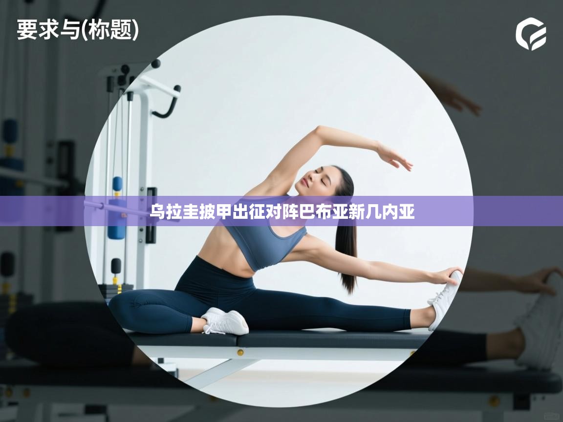 乐动体育app入口ld体育官方入口-乌拉圭披甲出征对阵巴布亚新几内亚