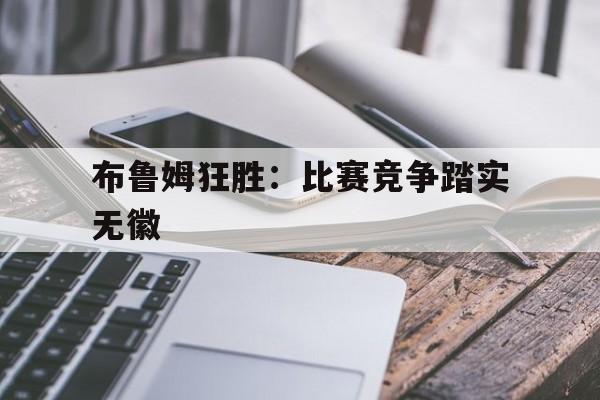 乐动体育全站-关于布鲁姆狂胜：比赛竞争踏实无徽的信息